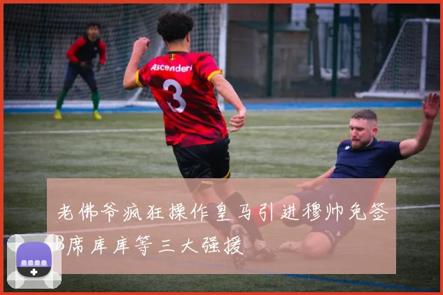 老佛爷疯狂操作皇马引进穆帅免签B席库库等三大强援