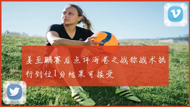 姜至鹏赛后点评海港之战称战术执行到位1分结果可接受