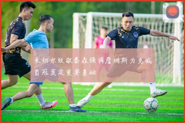 米切尔致敬泰森强调詹姆斯为克城首冠奠定重要基础