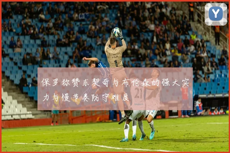 保罗称赞东契奇与布伦森的强大实力与慢节奏防守难度