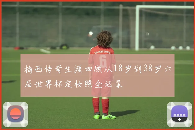 梅西传奇生涯回顾从18岁到38岁六届世界杯定妆照全记录