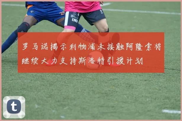 罗马诺揭示利物浦未接触阿隆索将继续大力支持斯洛特引援计划