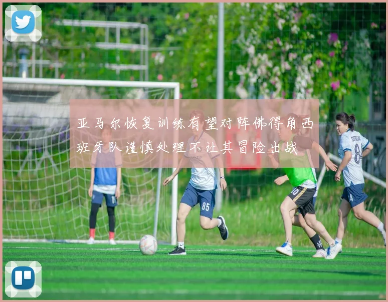 亚马尔恢复训练有望对阵佛得角西班牙队谨慎处理不让其冒险出战