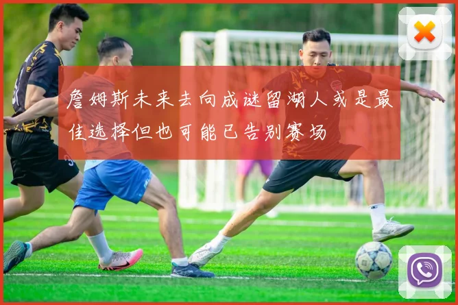 詹姆斯未来去向成谜留湖人或是最佳选择但也可能已告别赛场
