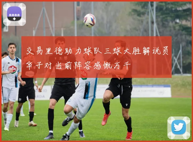 交易里德助力球队三球大胜解说员华子对当前阵容感慨万千