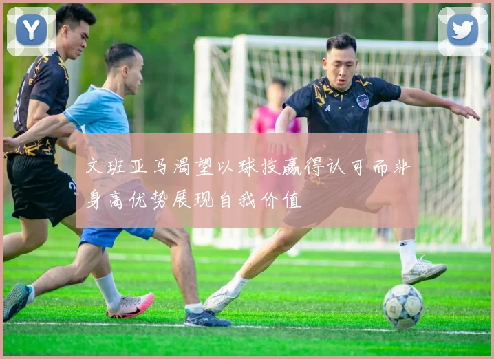 文班亚马渴望以球技赢得认可而非身高优势展现自我价值