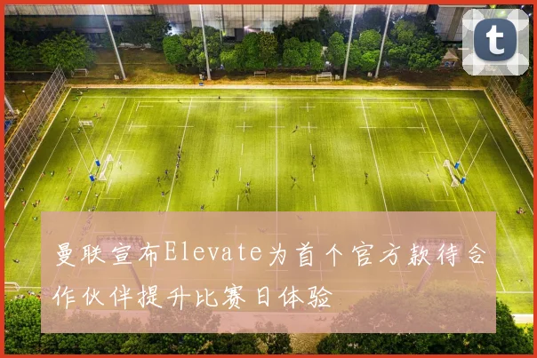 曼联宣布Elevate为首个官方款待合作伙伴提升比赛日体验